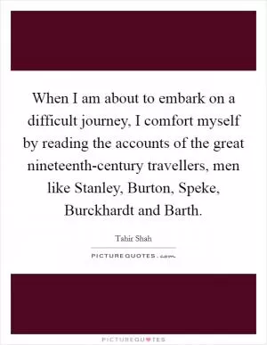 When I am about to embark on a difficult journey, I comfort myself by reading the accounts of the great nineteenth-century travellers, men like Stanley, Burton, Speke, Burckhardt and Barth Picture Quote #1
