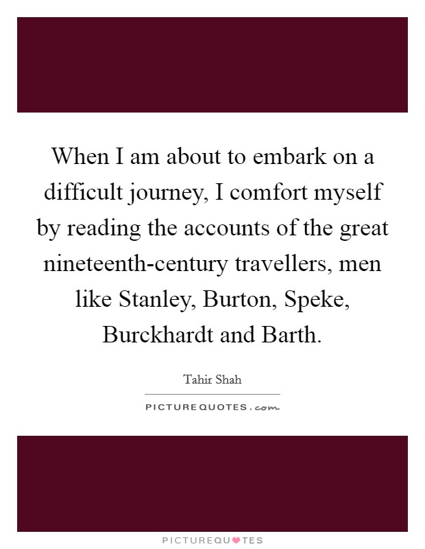 When I am about to embark on a difficult journey, I comfort myself by reading the accounts of the great nineteenth-century travellers, men like Stanley, Burton, Speke, Burckhardt and Barth. Picture Quote #1
