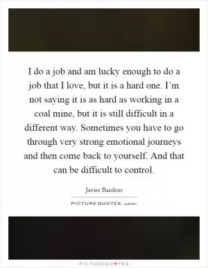 I do a job and am lucky enough to do a job that I love, but it is a hard one. I’m not saying it is as hard as working in a coal mine, but it is still difficult in a different way. Sometimes you have to go through very strong emotional journeys and then come back to yourself. And that can be difficult to control Picture Quote #1