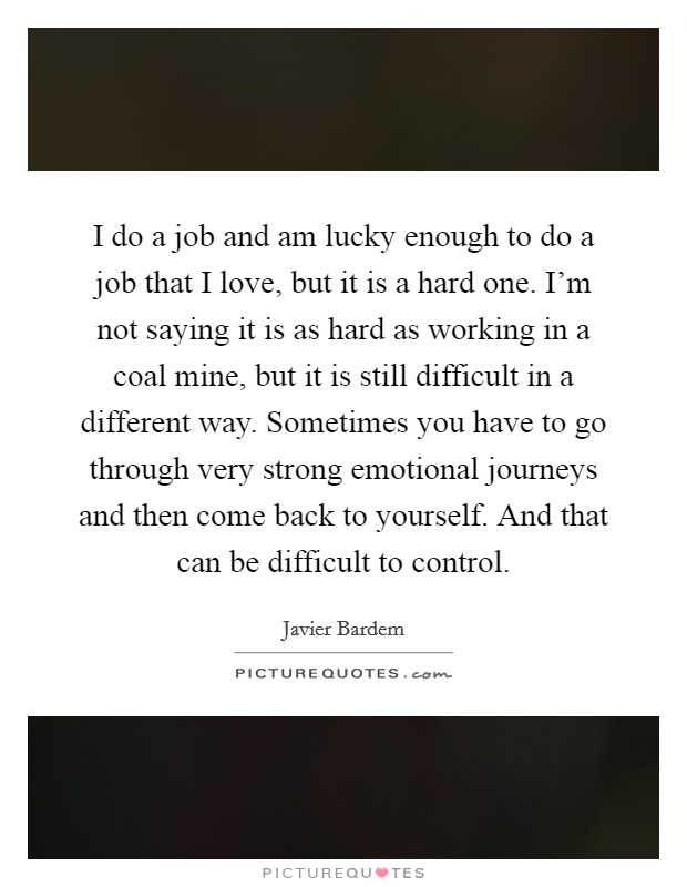 I do a job and am lucky enough to do a job that I love, but it is a hard one. I'm not saying it is as hard as working in a coal mine, but it is still difficult in a different way. Sometimes you have to go through very strong emotional journeys and then come back to yourself. And that can be difficult to control. Picture Quote #1