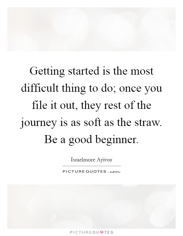 Getting started is the most difficult thing to do; once you file it out, they rest of the journey is as soft as the straw. Be a good beginner. Picture Quote #1