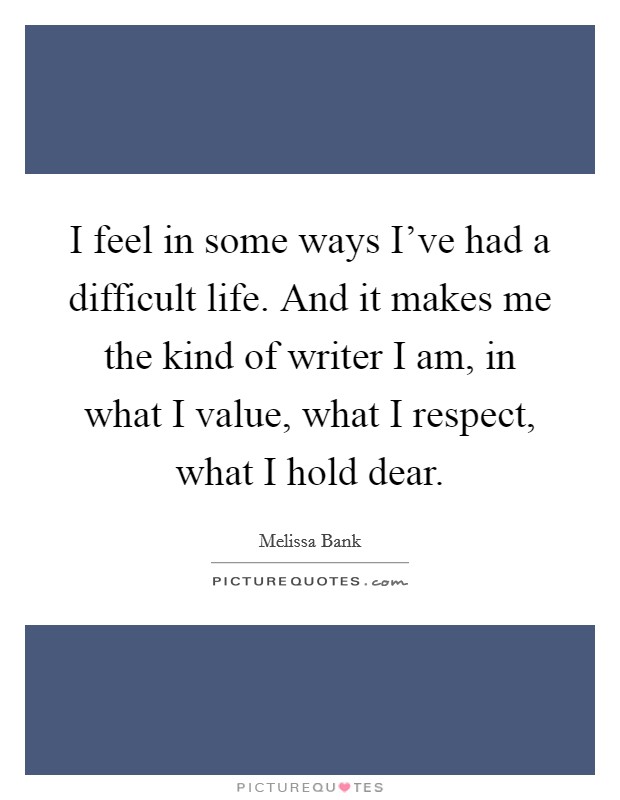 I feel in some ways I've had a difficult life. And it makes me the kind of writer I am, in what I value, what I respect, what I hold dear. Picture Quote #1