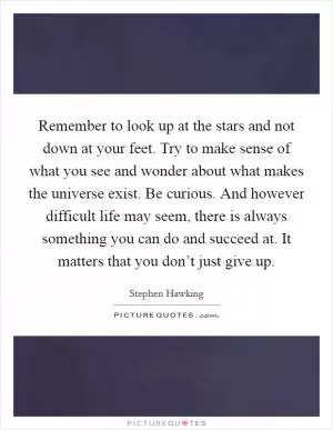 Remember to look up at the stars and not down at your feet. Try to make sense of what you see and wonder about what makes the universe exist. Be curious. And however difficult life may seem, there is always something you can do and succeed at. It matters that you don’t just give up Picture Quote #1