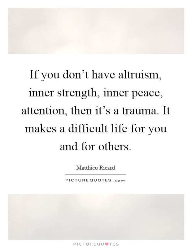 If you don't have altruism, inner strength, inner peace, attention, then it's a trauma. It makes a difficult life for you and for others. Picture Quote #1
