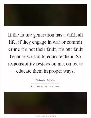 If the future generation has a difficult life, if they engage in war or commit crime it’s not their fault, it’s our fault because we fail to educate them. So responsibility resides on me, on us, to educate them in proper ways Picture Quote #1