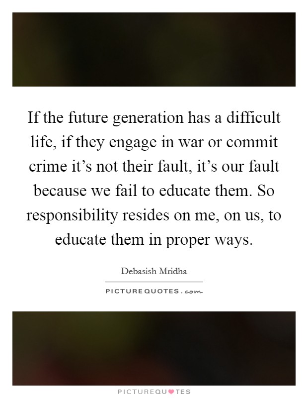 If the future generation has a difficult life, if they engage in war or commit crime it's not their fault, it's our fault because we fail to educate them. So responsibility resides on me, on us, to educate them in proper ways. Picture Quote #1