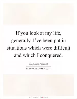 If you look at my life, generally, I’ve been put in situations which were difficult and which I conquered Picture Quote #1