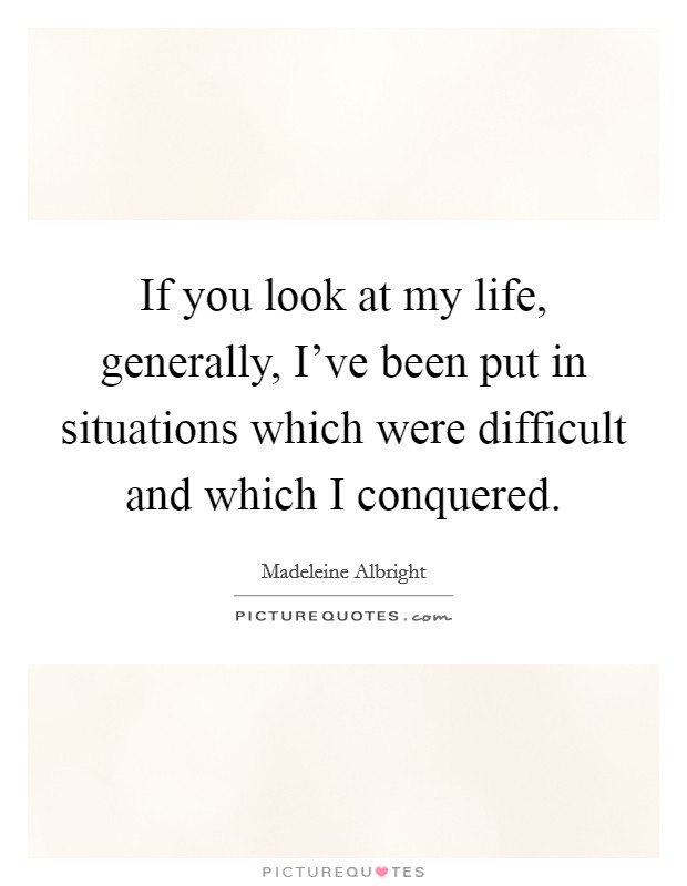 If you look at my life, generally, I've been put in situations which were difficult and which I conquered. Picture Quote #1