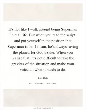 It’s not like I walk around being Superman in real life. But when you read the script and put yourself in the position that Superman is in - I mean, he’s always saving the planet, for God’s sake. When you realize that, it’s not difficult to take the gravitas of the situation and make your voice do what it needs to do Picture Quote #1