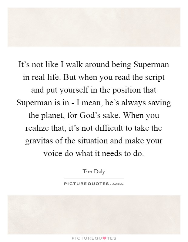It's not like I walk around being Superman in real life. But when you read the script and put yourself in the position that Superman is in - I mean, he's always saving the planet, for God's sake. When you realize that, it's not difficult to take the gravitas of the situation and make your voice do what it needs to do. Picture Quote #1