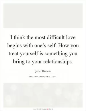 I think the most difficult love begins with one’s self. How you treat yourself is something you bring to your relationships Picture Quote #1