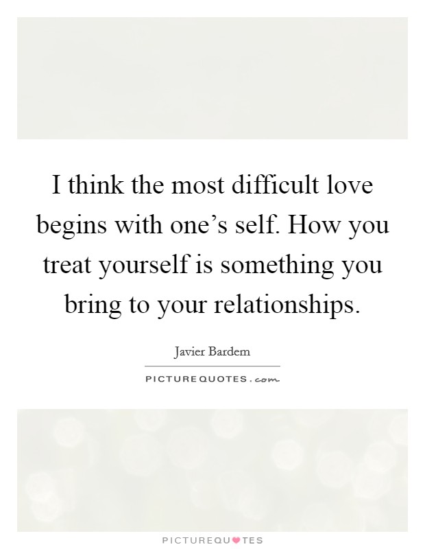 I think the most difficult love begins with one's self. How you treat yourself is something you bring to your relationships. Picture Quote #1