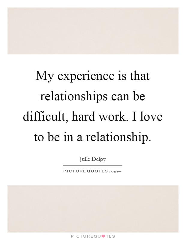 My experience is that relationships can be difficult, hard work. I love to be in a relationship. Picture Quote #1