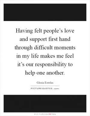 Having felt people’s love and support first hand through difficult moments in my life makes me feel it’s our responsibility to help one another Picture Quote #1