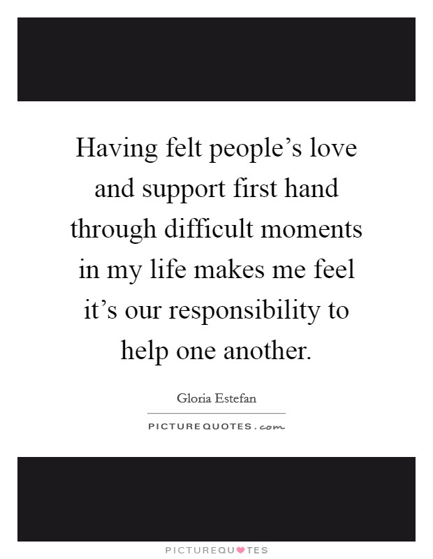 Having felt people's love and support first hand through difficult moments in my life makes me feel it's our responsibility to help one another. Picture Quote #1