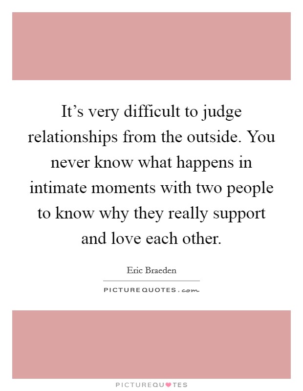 It's very difficult to judge relationships from the outside. You never know what happens in intimate moments with two people to know why they really support and love each other. Picture Quote #1