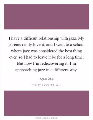 I have a difficult relationship with jazz. My parents really love it, and I went to a school where jazz was considered the best thing ever, so I had to leave it be for a long time. But now I’m rediscovering it. I’m approaching jazz in a different way Picture Quote #1