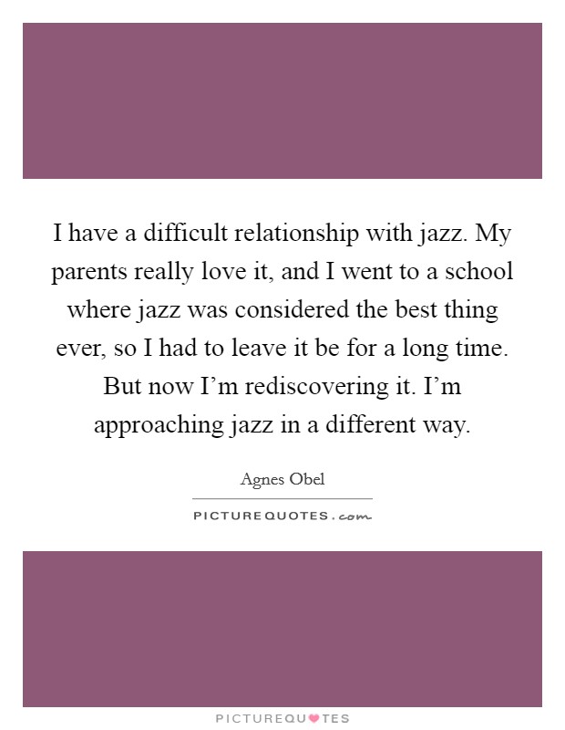 I have a difficult relationship with jazz. My parents really love it, and I went to a school where jazz was considered the best thing ever, so I had to leave it be for a long time. But now I'm rediscovering it. I'm approaching jazz in a different way. Picture Quote #1