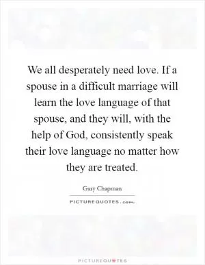 We all desperately need love. If a spouse in a difficult marriage will learn the love language of that spouse, and they will, with the help of God, consistently speak their love language no matter how they are treated Picture Quote #1