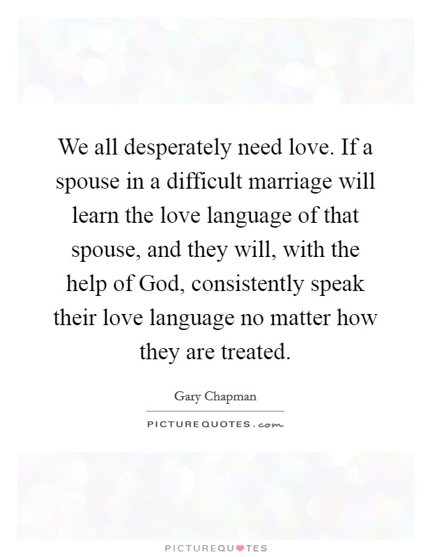 We all desperately need love. If a spouse in a difficult marriage will learn the love language of that spouse, and they will, with the help of God, consistently speak their love language no matter how they are treated. Picture Quote #1