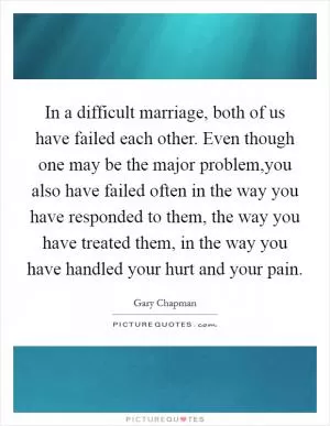 In a difficult marriage, both of us have failed each other. Even though one may be the major problem,you also have failed often in the way you have responded to them, the way you have treated them, in the way you have handled your hurt and your pain Picture Quote #1