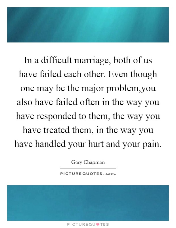 In a difficult marriage, both of us have failed each other. Even though one may be the major problem,you also have failed often in the way you have responded to them, the way you have treated them, in the way you have handled your hurt and your pain. Picture Quote #1