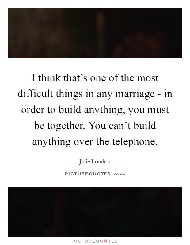 I think that's one of the most difficult things in any marriage - in order to build anything, you must be together. You can't build anything over the telephone. Picture Quote #1