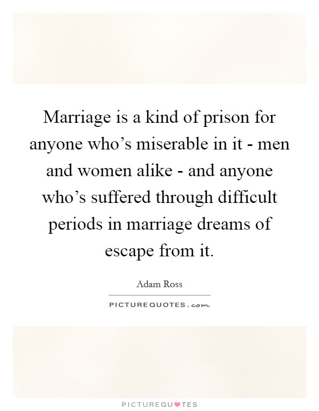 Marriage is a kind of prison for anyone who's miserable in it - men and women alike - and anyone who's suffered through difficult periods in marriage dreams of escape from it. Picture Quote #1
