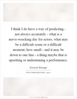 I think I do have a way of predicting - not always accurately - what is a nerve-wracking day for actors, what may be a difficult scene or a difficult moment, how small - and it may be down to one line - a thing maybe that is upsetting or undermining a performance Picture Quote #1