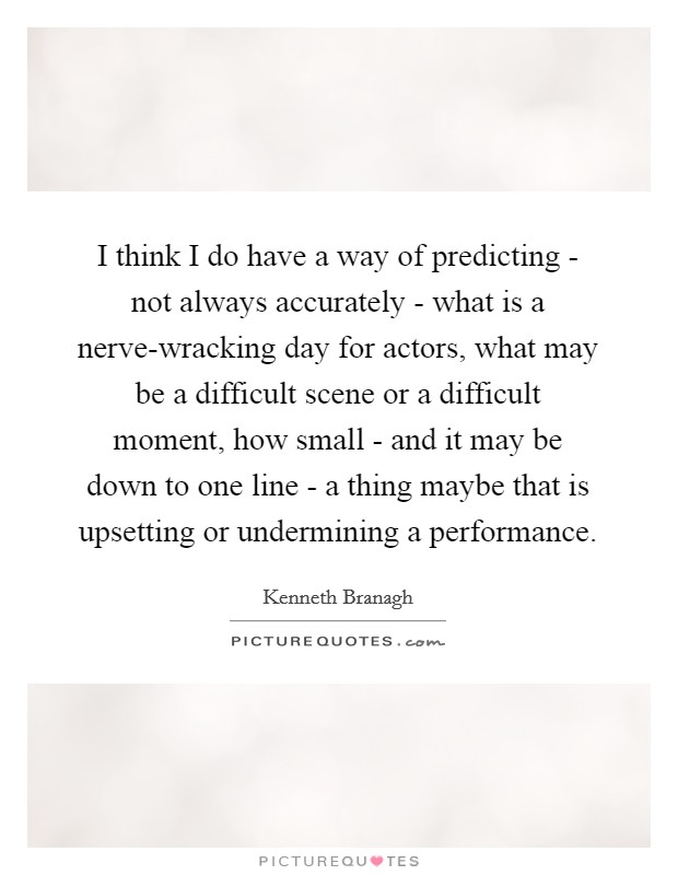 I think I do have a way of predicting - not always accurately - what is a nerve-wracking day for actors, what may be a difficult scene or a difficult moment, how small - and it may be down to one line - a thing maybe that is upsetting or undermining a performance. Picture Quote #1