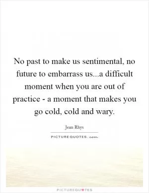 No past to make us sentimental, no future to embarrass us...a difficult moment when you are out of practice - a moment that makes you go cold, cold and wary Picture Quote #1