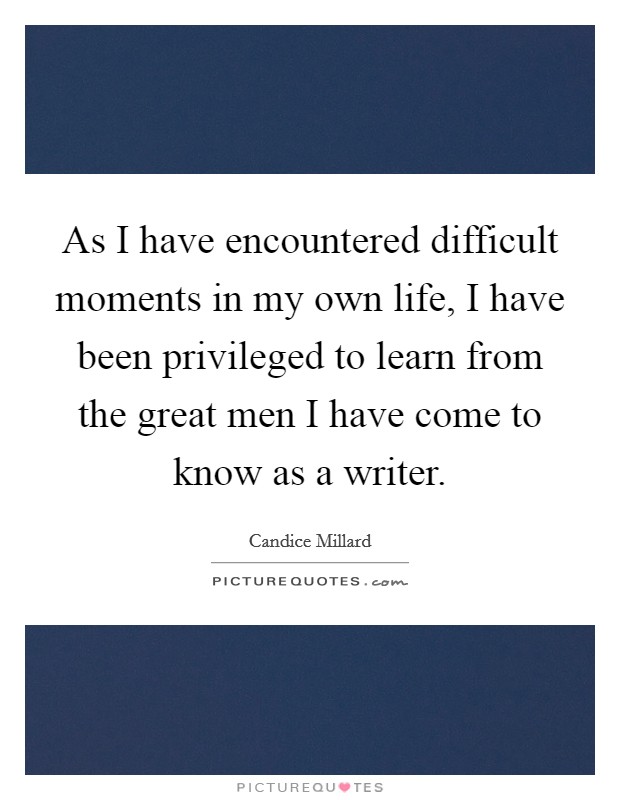 As I have encountered difficult moments in my own life, I have been privileged to learn from the great men I have come to know as a writer. Picture Quote #1