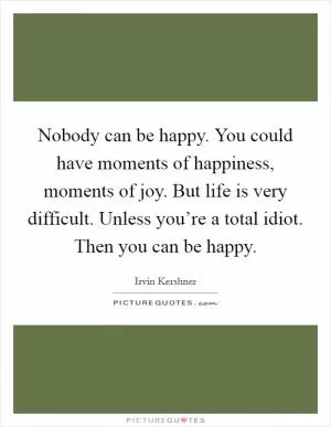 Nobody can be happy. You could have moments of happiness, moments of joy. But life is very difficult. Unless you’re a total idiot. Then you can be happy Picture Quote #1