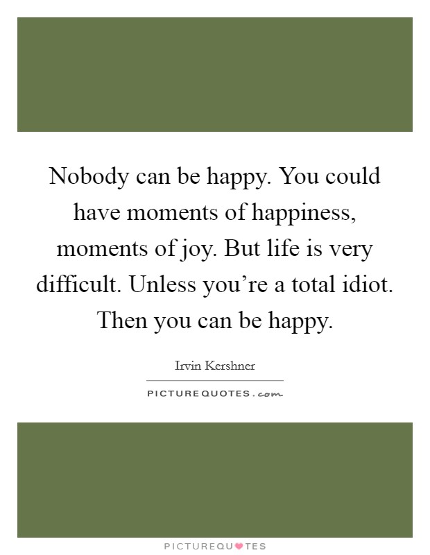 Nobody can be happy. You could have moments of happiness, moments of joy. But life is very difficult. Unless you're a total idiot. Then you can be happy. Picture Quote #1