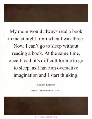 My mom would always read a book to me at night from when I was three. Now, I can’t go to sleep without reading a book. At the same time, once I read, it’s difficult for me to go to sleep, as I have an overactive imagination and I start thinking Picture Quote #1