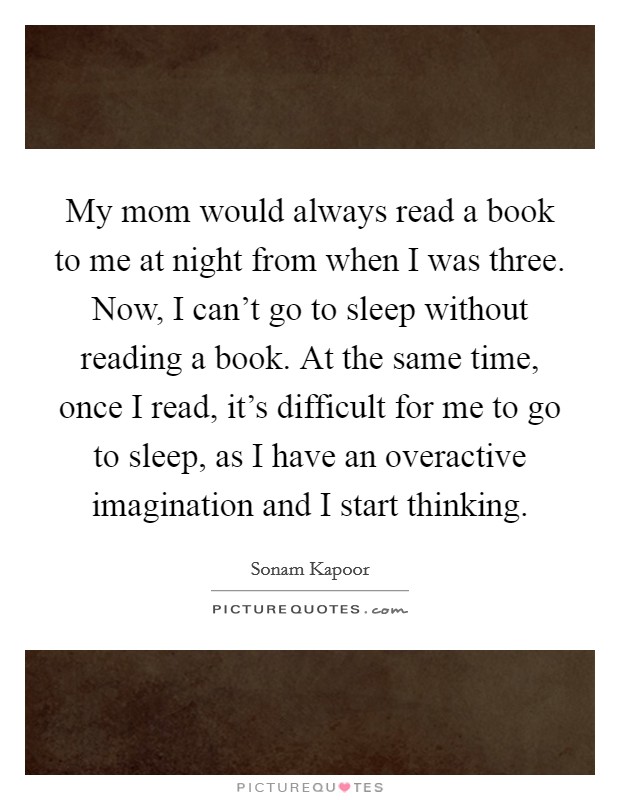 My mom would always read a book to me at night from when I was three. Now, I can't go to sleep without reading a book. At the same time, once I read, it's difficult for me to go to sleep, as I have an overactive imagination and I start thinking. Picture Quote #1