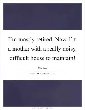 I’m mostly retired. Now I’m a mother with a really noisy, difficult house to maintain! Picture Quote #1