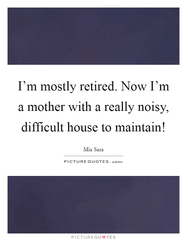 I'm mostly retired. Now I'm a mother with a really noisy, difficult house to maintain! Picture Quote #1