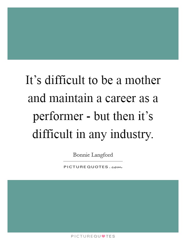 It's difficult to be a mother and maintain a career as a performer - but then it's difficult in any industry. Picture Quote #1