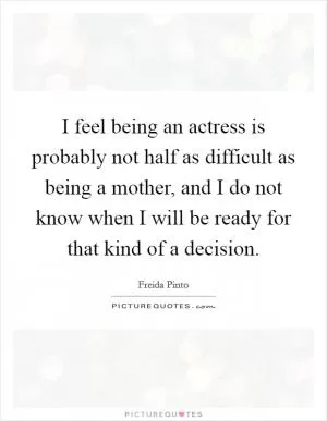 I feel being an actress is probably not half as difficult as being a mother, and I do not know when I will be ready for that kind of a decision Picture Quote #1