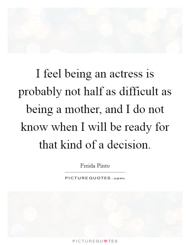 I feel being an actress is probably not half as difficult as being a mother, and I do not know when I will be ready for that kind of a decision. Picture Quote #1