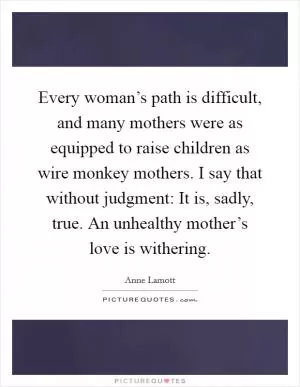 Every woman’s path is difficult, and many mothers were as equipped to raise children as wire monkey mothers. I say that without judgment: It is, sadly, true. An unhealthy mother’s love is withering Picture Quote #1