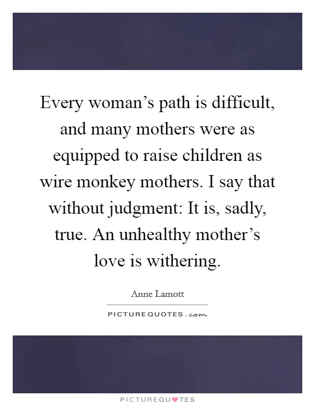 Every woman's path is difficult, and many mothers were as equipped to raise children as wire monkey mothers. I say that without judgment: It is, sadly, true. An unhealthy mother's love is withering. Picture Quote #1