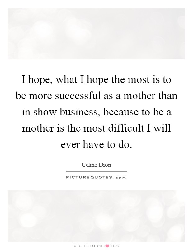 I hope, what I hope the most is to be more successful as a mother than in show business, because to be a mother is the most difficult I will ever have to do. Picture Quote #1