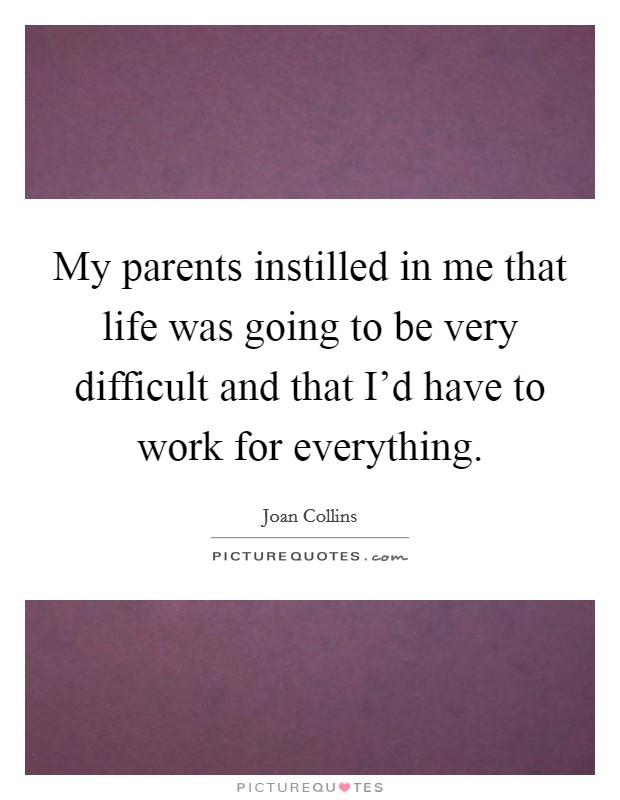 My parents instilled in me that life was going to be very difficult and that I'd have to work for everything. Picture Quote #1