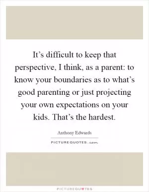 It’s difficult to keep that perspective, I think, as a parent: to know your boundaries as to what’s good parenting or just projecting your own expectations on your kids. That’s the hardest Picture Quote #1