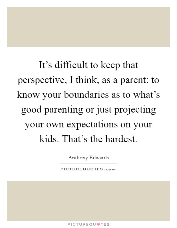 It's difficult to keep that perspective, I think, as a parent: to know your boundaries as to what's good parenting or just projecting your own expectations on your kids. That's the hardest. Picture Quote #1