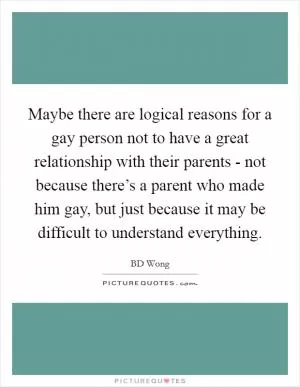 Maybe there are logical reasons for a gay person not to have a great relationship with their parents - not because there’s a parent who made him gay, but just because it may be difficult to understand everything Picture Quote #1