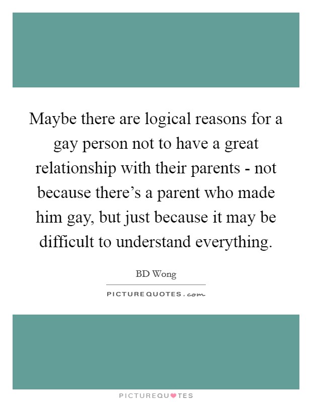 Maybe there are logical reasons for a gay person not to have a great relationship with their parents - not because there's a parent who made him gay, but just because it may be difficult to understand everything. Picture Quote #1