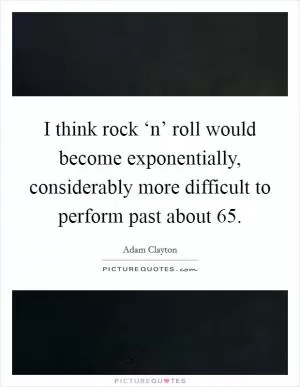I think rock ‘n’ roll would become exponentially, considerably more difficult to perform past about 65 Picture Quote #1
